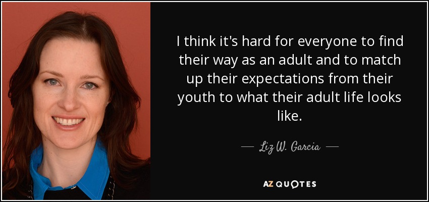 I think it's hard for everyone to find their way as an adult and to match up their expectations from their youth to what their adult life looks like. - Liz W. Garcia