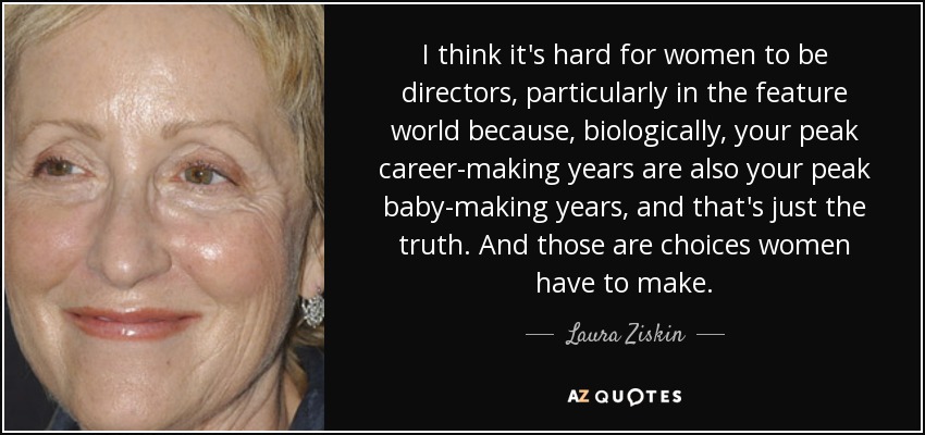 I think it's hard for women to be directors, particularly in the feature world because, biologically, your peak career-making years are also your peak baby-making years, and that's just the truth. And those are choices women have to make. - Laura Ziskin