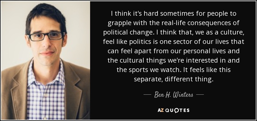 I think it's hard sometimes for people to grapple with the real-life consequences of political change. I think that, we as a culture, feel like politics is one sector of our lives that can feel apart from our personal lives and the cultural things we're interested in and the sports we watch. It feels like this separate, different thing. - Ben H. Winters