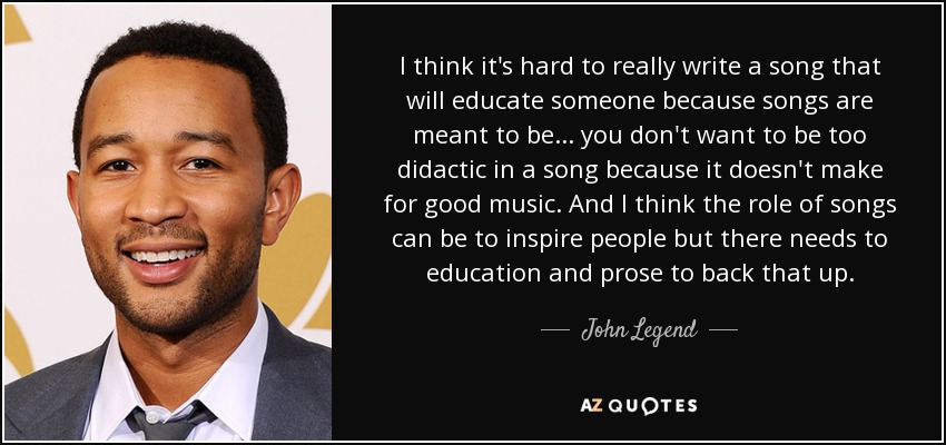 I think it's hard to really write a song that will educate someone because songs are meant to be ... you don't want to be too didactic in a song because it doesn't make for good music. And I think the role of songs can be to inspire people but there needs to education and prose to back that up. - John Legend