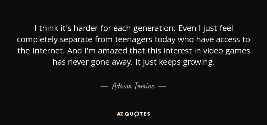 I think it's harder for each generation. Even I just feel completely separate from teenagers today who have access to the Internet. And I'm amazed that this interest in video games has never gone away. It just keeps growing. - Adrian Tomine