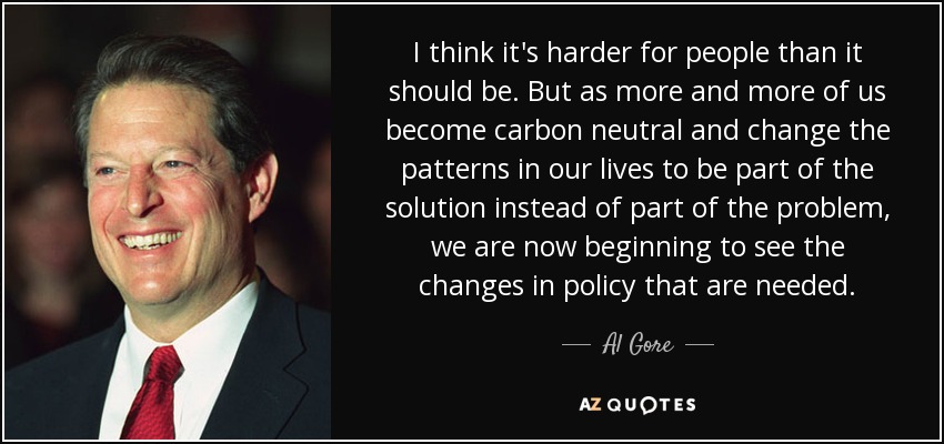 I think it's harder for people than it should be. But as more and more of us become carbon neutral and change the patterns in our lives to be part of the solution instead of part of the problem, we are now beginning to see the changes in policy that are needed. - Al Gore