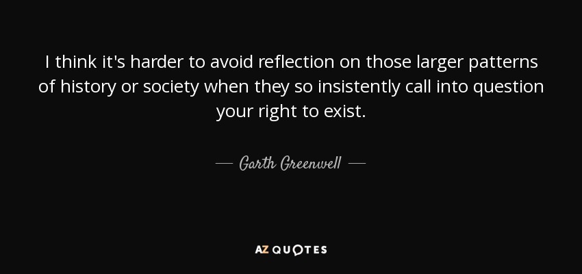 I think it's harder to avoid reflection on those larger patterns of history or society when they so insistently call into question your right to exist. - Garth Greenwell