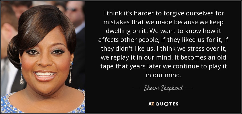 I think it's harder to forgive ourselves for mistakes that we made because we keep dwelling on it. We want to know how it affects other people, if they liked us for it, if they didn't like us. I think we stress over it, we replay it in our mind. It becomes an old tape that years later we continue to play it in our mind. - Sherri Shepherd