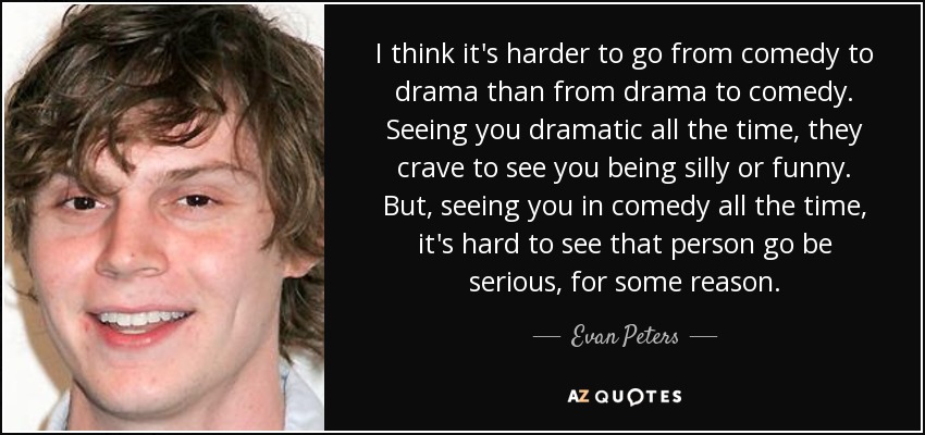 I think it's harder to go from comedy to drama than from drama to comedy. Seeing you dramatic all the time, they crave to see you being silly or funny. But, seeing you in comedy all the time, it's hard to see that person go be serious, for some reason. - Evan Peters