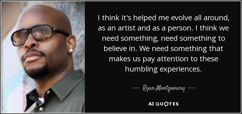 I think it's helped me evolve all around, as an artist and as a person. I think we need something, need something to believe in. We need something that makes us pay attention to these humbling experiences. - Ryan Montgomery