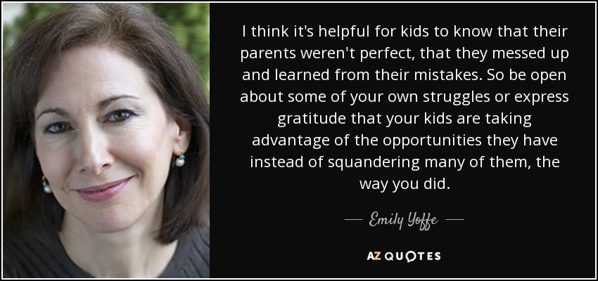 I think it's helpful for kids to know that their parents weren't perfect, that they messed up and learned from their mistakes. So be open about some of your own struggles or express gratitude that your kids are taking advantage of the opportunities they have instead of squandering many of them, the way you did. - Emily Yoffe