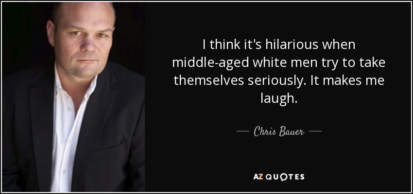 I think it's hilarious when middle-aged white men try to take themselves seriously. It makes me laugh. - Chris Bauer