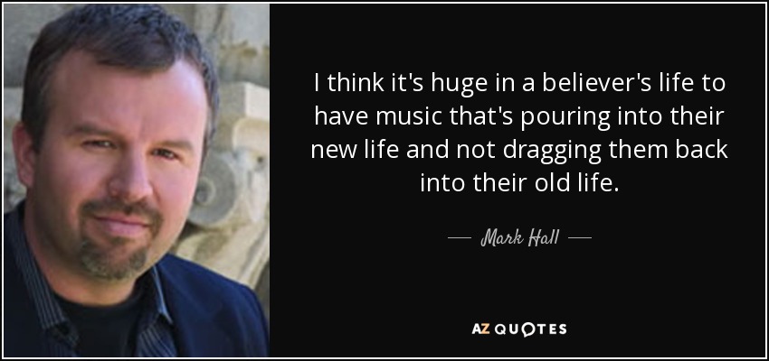 I think it's huge in a believer's life to have music that's pouring into their new life and not dragging them back into their old life. - Mark Hall