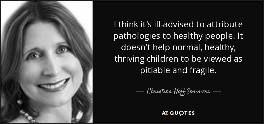 I think it's ill-advised to attribute pathologies to healthy people. It doesn't help normal, healthy, thriving children to be viewed as pitiable and fragile. - Christina Hoff Sommers