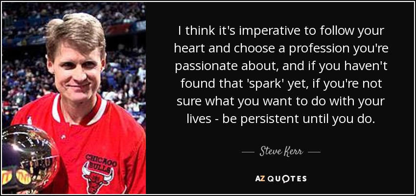 I think it's imperative to follow your heart and choose a profession you're passionate about, and if you haven't found that 'spark' yet, if you're not sure what you want to do with your lives - be persistent until you do. - Steve Kerr