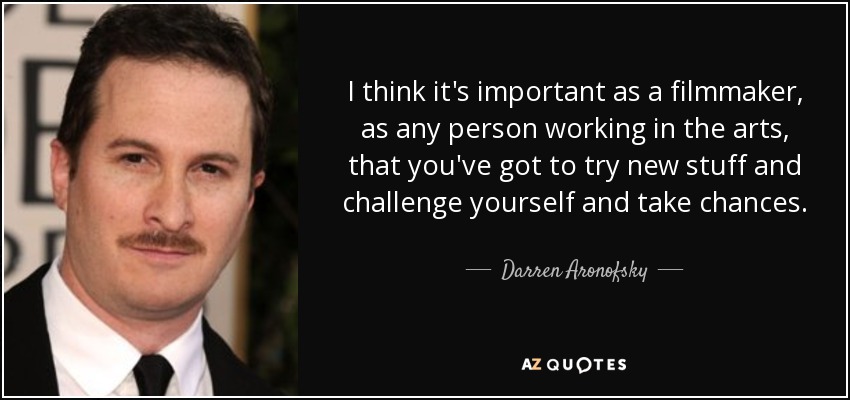 I think it's important as a filmmaker, as any person working in the arts, that you've got to try new stuff and challenge yourself and take chances. - Darren Aronofsky