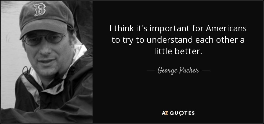 I think it's important for Americans to try to understand each other a little better. - George Packer