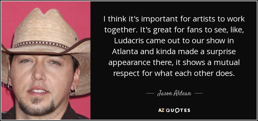 I think it's important for artists to work together. It's great for fans to see, like, Ludacris came out to our show in Atlanta and kinda made a surprise appearance there, it shows a mutual respect for what each other does. - Jason Aldean