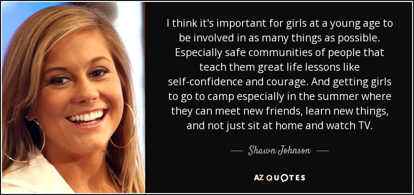 I think it's important for girls at a young age to be involved in as many things as possible. Especially safe communities of people that teach them great life lessons like self-confidence and courage. And getting girls to go to camp especially in the summer where they can meet new friends, learn new things, and not just sit at home and watch TV. - Shawn Johnson