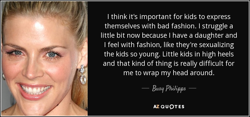 I think it's important for kids to express themselves with bad fashion. I struggle a little bit now because I have a daughter and I feel with fashion, like they're sexualizing the kids so young. Little kids in high heels and that kind of thing is really difficult for me to wrap my head around. - Busy Philipps