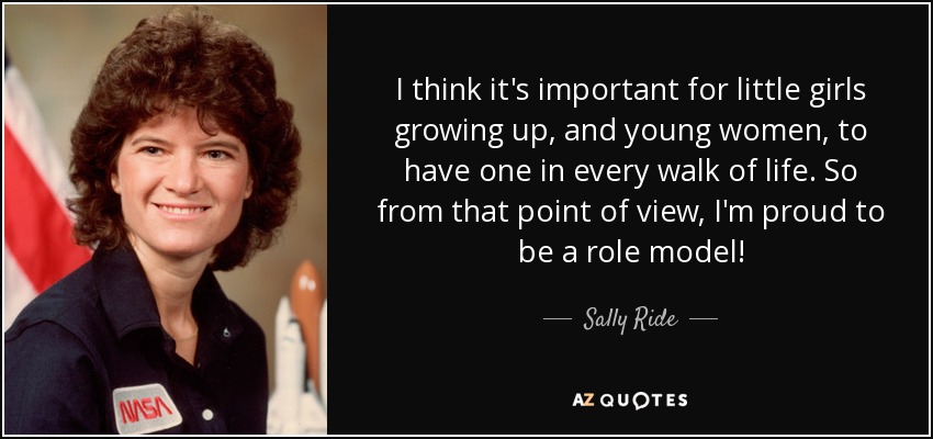 I think it's important for little girls growing up, and young women, to have one in every walk of life. So from that point of view, I'm proud to be a role model! - Sally Ride