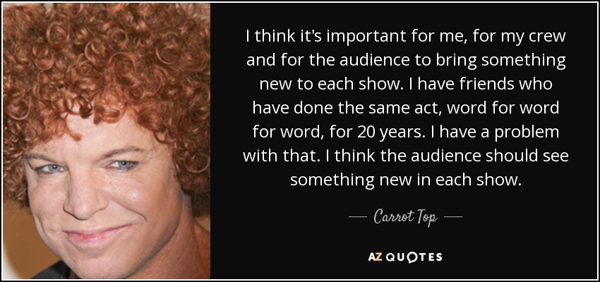 I think it's important for me, for my crew and for the audience to bring something new to each show. I have friends who have done the same act, word for word for word, for 20 years. I have a problem with that. I think the audience should see something new in each show. - Carrot Top