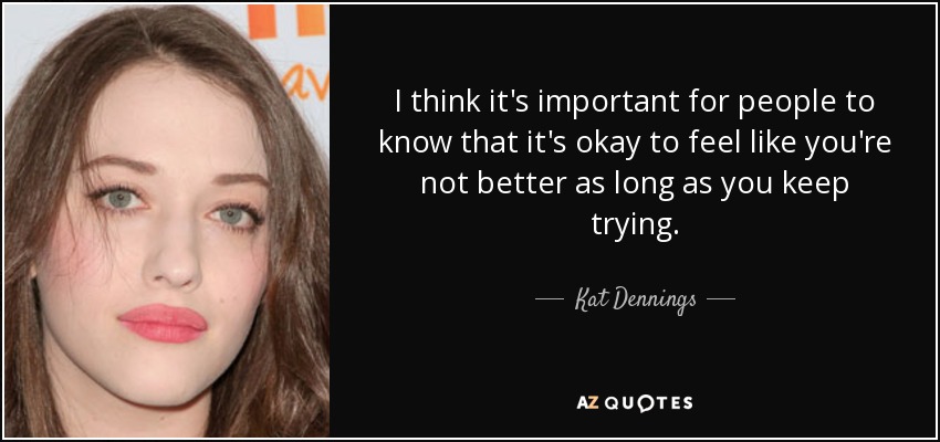 I think it's important for people to know that it's okay to feel like you're not better as long as you keep trying. - Kat Dennings