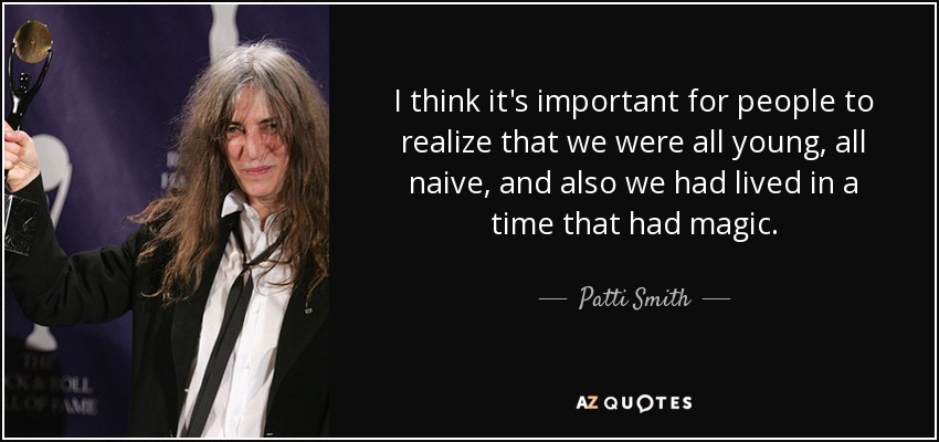 I think it's important for people to realize that we were all young, all naive, and also we had lived in a time that had magic. - Patti Smith