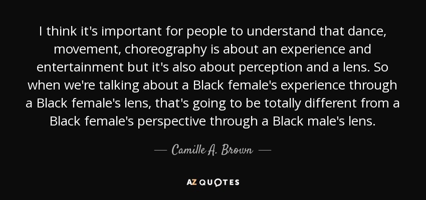 I think it's important for people to understand that dance, movement, choreography is about an experience and entertainment but it's also about perception and a lens. So when we're talking about a Black female's experience through a Black female's lens, that's going to be totally different from a Black female's perspective through a Black male's lens. - Camille A. Brown