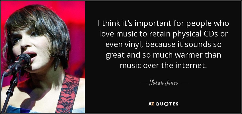 I think it's important for people who love music to retain physical CDs or even vinyl, because it sounds so great and so much warmer than music over the internet. - Norah Jones