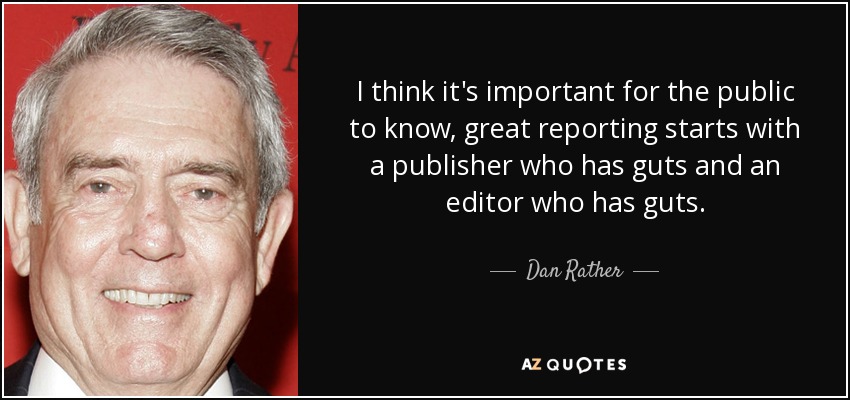 I think it's important for the public to know, great reporting starts with a publisher who has guts and an editor who has guts. - Dan Rather