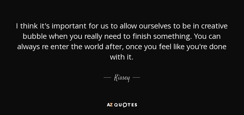 I think it's important for us to allow ourselves to be in creative bubble when you really need to finish something. You can always re enter the world after, once you feel like you're done with it. - Kissey