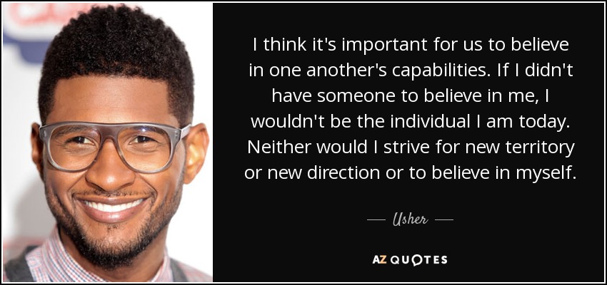 I think it's important for us to believe in one another's capabilities. If I didn't have someone to believe in me, I wouldn't be the individual I am today. Neither would I strive for new territory or new direction or to believe in myself. - Usher