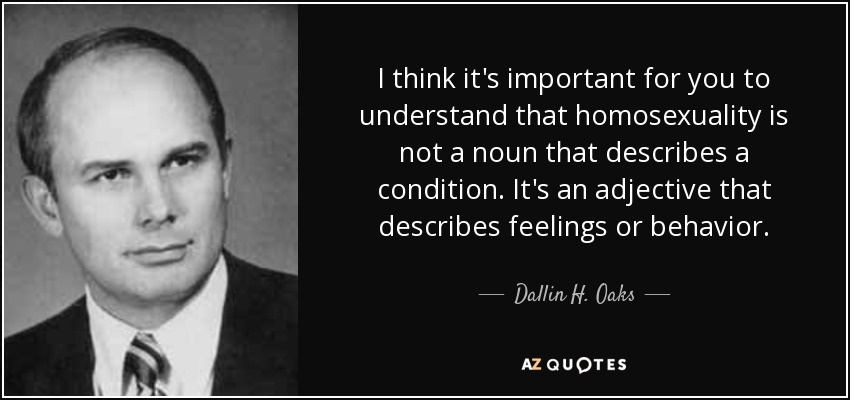 I think it's important for you to understand that homosexuality is not a noun that describes a condition. It's an adjective that describes feelings or behavior. - Dallin H. Oaks