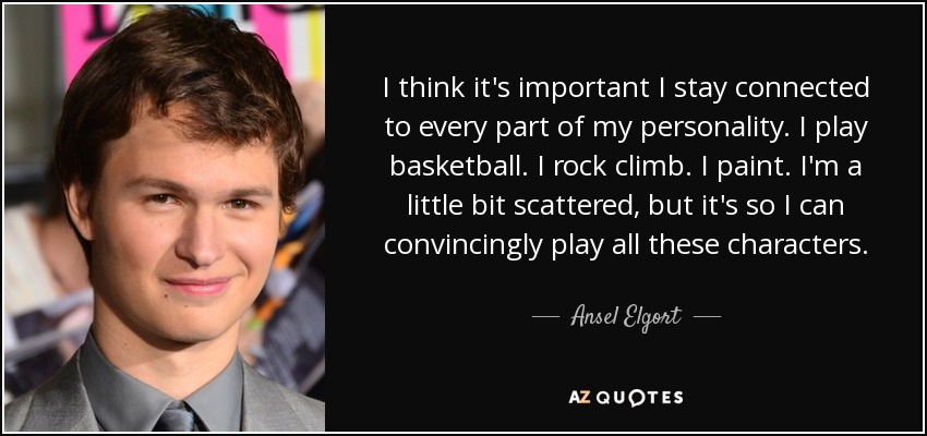 I think it's important I stay connected to every part of my personality. I play basketball. I rock climb. I paint. I'm a little bit scattered, but it's so I can convincingly play all these characters. - Ansel Elgort