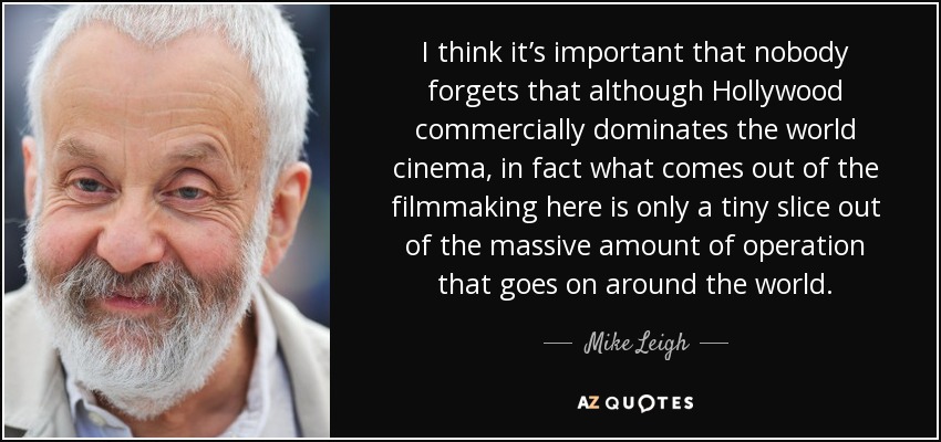 I think it’s important that nobody forgets that although Hollywood commercially dominates the world cinema, in fact what comes out of the filmmaking here is only a tiny slice out of the massive amount of operation that goes on around the world. - Mike Leigh