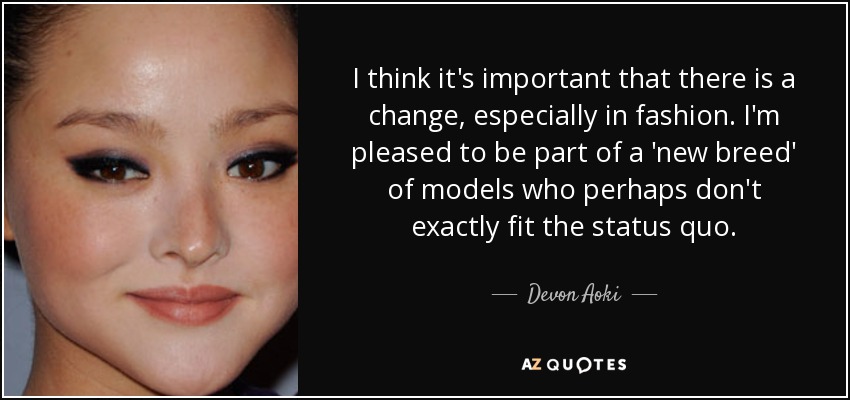 I think it's important that there is a change, especially in fashion. I'm pleased to be part of a 'new breed' of models who perhaps don't exactly fit the status quo. - Devon Aoki