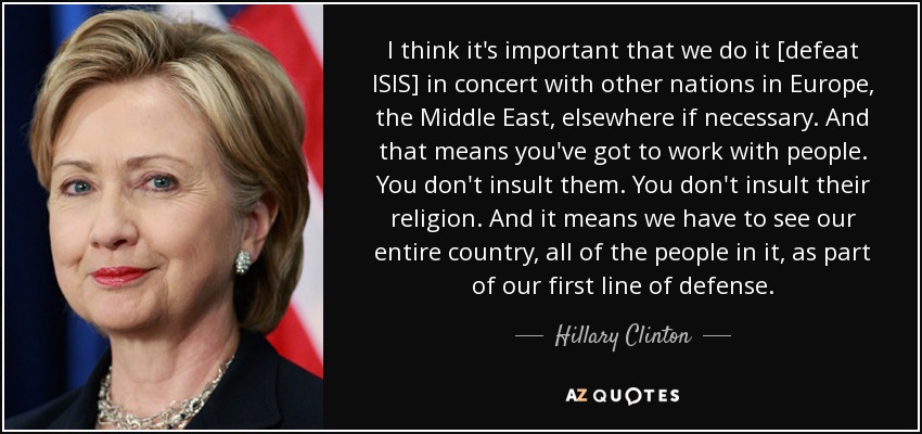 I think it's important that we do it [defeat ISIS] in concert with other nations in Europe, the Middle East, elsewhere if necessary. And that means you've got to work with people. You don't insult them. You don't insult their religion. And it means we have to see our entire country, all of the people in it, as part of our first line of defense. - Hillary Clinton