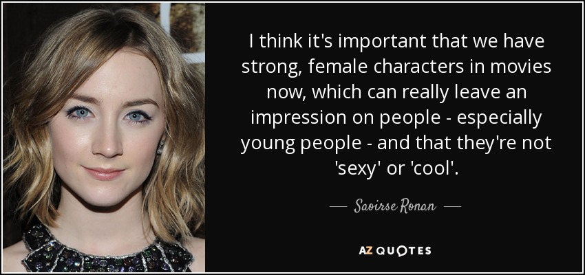 I think it's important that we have strong, female characters in movies now, which can really leave an impression on people - especially young people - and that they're not 'sexy' or 'cool'. - Saoirse Ronan
