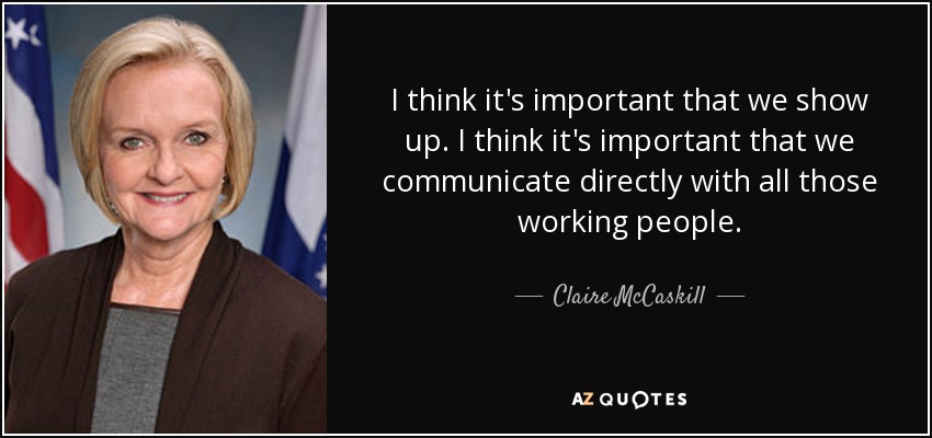 I think it's important that we show up. I think it's important that we communicate directly with all those working people. - Claire McCaskill