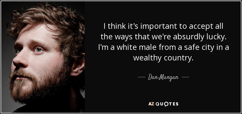 I think it's important to accept all the ways that we're absurdly lucky. I'm a white male from a safe city in a wealthy country. - Dan Mangan