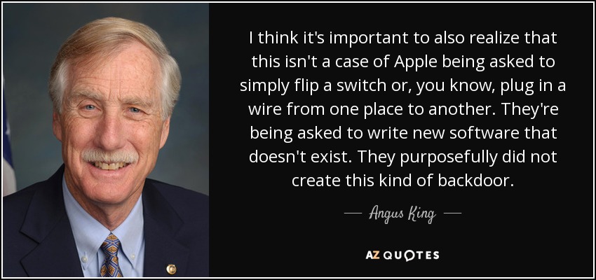 I think it's important to also realize that this isn't a case of Apple being asked to simply flip a switch or, you know, plug in a wire from one place to another. They're being asked to write new software that doesn't exist. They purposefully did not create this kind of backdoor. - Angus King