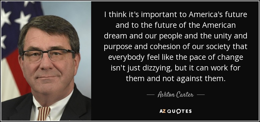 I think it's important to America's future and to the future of the American dream and our people and the unity and purpose and cohesion of our society that everybody feel like the pace of change isn't just dizzying, but it can work for them and not against them. - Ashton Carter