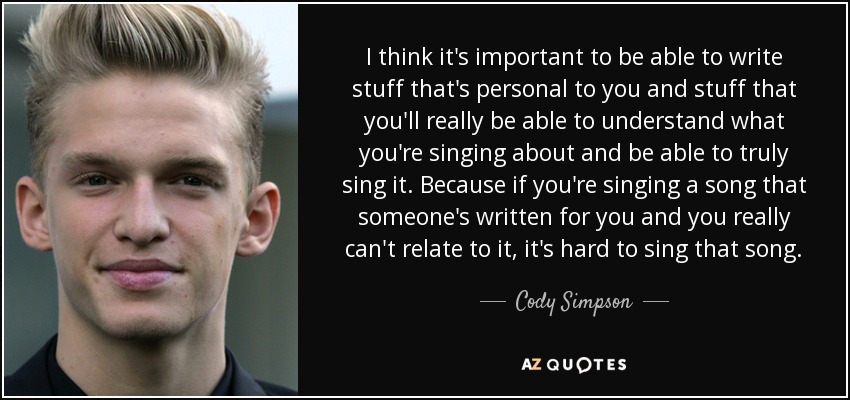 I think it's important to be able to write stuff that's personal to you and stuff that you'll really be able to understand what you're singing about and be able to truly sing it. Because if you're singing a song that someone's written for you and you really can't relate to it, it's hard to sing that song. - Cody Simpson