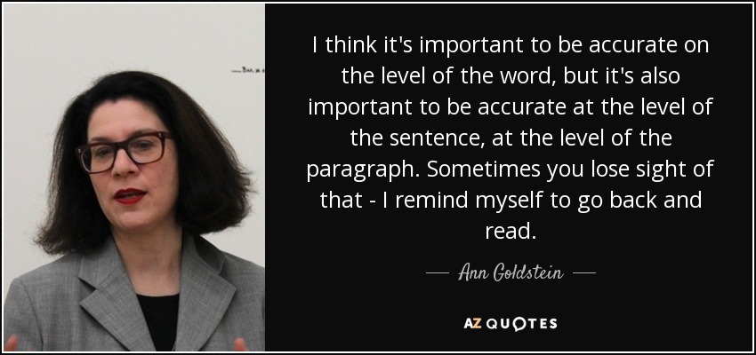 I think it's important to be accurate on the level of the word, but it's also important to be accurate at the level of the sentence, at the level of the paragraph. Sometimes you lose sight of that - I remind myself to go back and read. - Ann Goldstein
