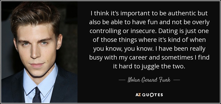 I think it's important to be authentic but also be able to have fun and not be overly controlling or insecure. Dating is just one of those things where it's kind of when you know, you know. I have been really busy with my career and sometimes I find it hard to juggle the two. - Nolan Gerard Funk