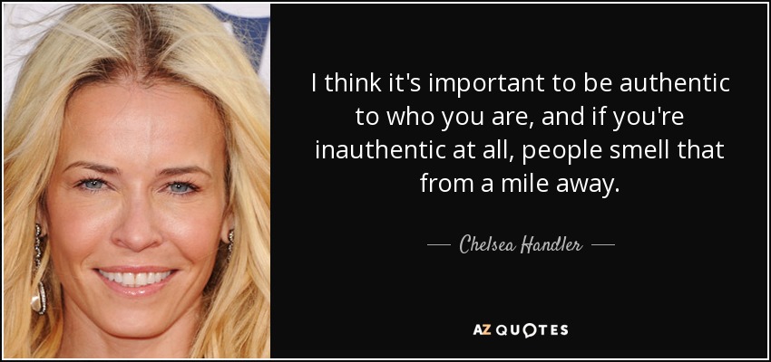 I think it's important to be authentic to who you are, and if you're inauthentic at all, people smell that from a mile away. - Chelsea Handler