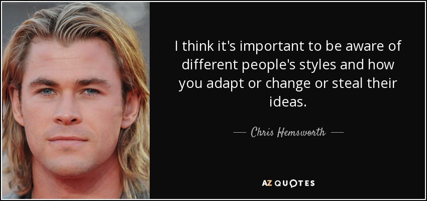 I think it's important to be aware of different people's styles and how you adapt or change or steal their ideas. - Chris Hemsworth