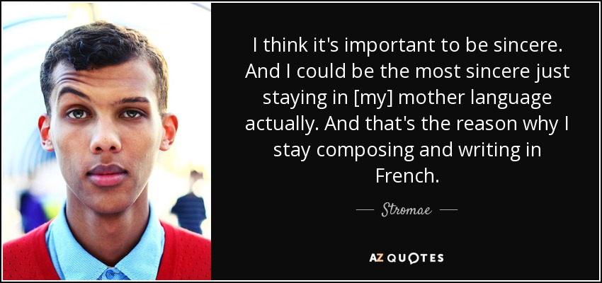 I think it's important to be sincere. And I could be the most sincere just staying in [my] mother language actually. And that's the reason why I stay composing and writing in French. - Stromae