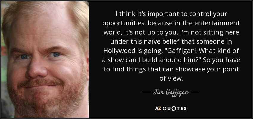 I think it's important to control your opportunities, because in the entertainment world, it's not up to you. I'm not sitting here under this naïve belief that someone in Hollywood is going, 