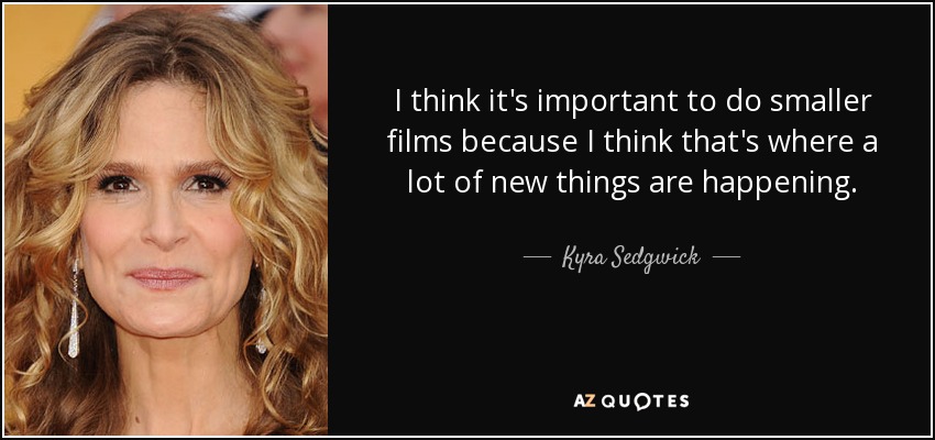 I think it's important to do smaller films because I think that's where a lot of new things are happening. - Kyra Sedgwick