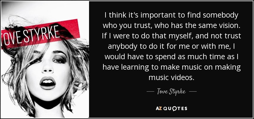I think it's important to find somebody who you trust, who has the same vision. If I were to do that myself, and not trust anybody to do it for me or with me, I would have to spend as much time as I have learning to make music on making music videos. - Tove Styrke