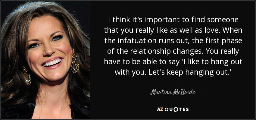 I think it's important to find someone that you really like as well as love. When the infatuation runs out, the first phase of the relationship changes. You really have to be able to say 'I like to hang out with you. Let's keep hanging out.' - Martina McBride