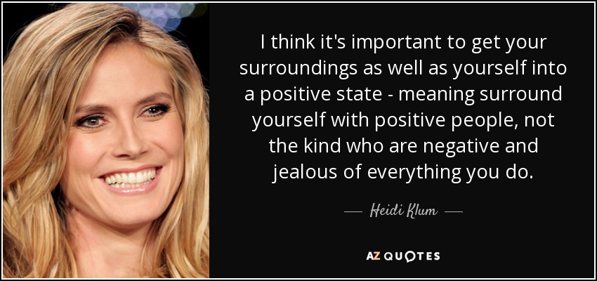 I think it's important to get your surroundings as well as yourself into a positive state - meaning surround yourself with positive people, not the kind who are negative and jealous of everything you do. - Heidi Klum